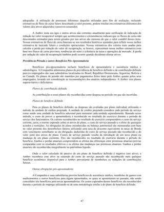 adequadas. A utilização de premissas diferentes daquelas utilizadas para fins de avaliação, incluindo
estimativas de fluxo de caixa futuro descontado a valor presente, podem resultar em estimativas diferentes dos
valores dos ativos adquiridos e passivos assumidos.

         A Ambev testa seu ágio e outros ativos não correntes anualmente para verificação de indicação de
redução no valor recuperável sempre que acontecimentos e circunstâncias indicam que os fluxos de caixa não
descontados estimados para serem gerados por tais ativos são menores do que o valor contábil desses itens.
Nossas estimativas de fluxo de caixa baseiam-se nos resultados históricos ajustados para refletir nossa melhor
estimativa de mercado futuro e condições operacionais. Nossas estimativas dos valores reais usadas para
calcular a perda por redução do valor de recuperação, se houver, representam nossa melhor estimativa com
base nos fluxos de caixa previstos, tendências do setor e referência às taxas e operações de mercado. A perda
por redução do valor de recuperação também pode ocorrer quando decidimos alienar ativos.

Previdência Privada e outros Benefícios Pós-Aposentadoria

         Benefícios pós-aposentadoria incluem benefícios de aposentadoria e assistência médica e
odontológica. A Companhia administra planos de previdência de benefício definido e de contribuição definida
para os empregados das suas subsidiárias localizadas no Brasil, República Dominicana, Argentina, Bolívia e
no Canadá. Os planos de pensão são mantidos por pagamentos feitos tanto pela Ambev quanto pelos seus
empregados, levando em consideração as recomendações dos atuários independentes. A Ambev tem planos
superavitários e deficitários.

         Planos de contribuição definida

         As contribuições a esses planos são reconhecidas como despesa no período em que são incorridas.

         Planos de benefício definido

          Para os planos de benefício definido, as despesas são avaliadas por plano individual utilizando o
método da unidade de crédito projetada. A unidade de crédito projetada considera cada período de serviço
como sendo uma unidade de benefício adicional para mensurar cada unidade separadamente. Baseado nesse
método, o custo de prover a aposentadoria é reconhecido no resultado do exercício durante o período de
serviço dos funcionários. Os valores reconhecidos no resultado do exercício compreendem o custo do serviço
corrente, juros, o retorno esperado sobre os ativos do plano, o custo do serviço passado e o efeito de quaisquer
acordos e restrições. As obrigações do plano reconhecidas no balanço patrimonial são mensuradas com base
no valor presente dos desembolsos futuros utilizando uma taxa de desconto equivalente às taxas de Bonds
com vencimento semelhante ao da obrigação, deduzidas do custo de serviço passado não reconhecido e do
valor justo dos ativos do plano. Custos de serviço passado resulta da introdução de um novo plano ou
mudança de um plano existente. Eles são reconhecidos no resultado do exercício durante o período do
benefício. Ganhos e perdas atuariais compreendem os efeitos das diferenças entre premissas atuariais prévias
comparadas com os resultados efetivos e os efeitos das mudanças nas premissas atuariais. Ganhos e perdas
atuariais são reconhecidas integralmente no patrimônio líquido.

         Onde o valor calculado do passivo de um plano de benefício definido é negativo (um ativo), a
Ambev reconhece esse ativo na extensão do custo do serviço passado não reconhecido mais qualquer
benefício econômico disponível para a Ambev proveniente de reembolsos ou reduções de contribuições
futuras.

         Outras obrigações pós-aposentadoria

         A Companhia e suas subsidiárias provém benefícios de assistência médica, reembolso de gastos com
medicamentos e outros benefícios para alguns aposentados, os quais se aposentaram no passado, não sendo
concedidos tais benefícios para novas aposentadorias. Os custos esperados desses benefícios são reconhecidos
durante o período de emprego utilizando-se de uma metodologia similar a do plano de benefício definido.




                                                      47
 