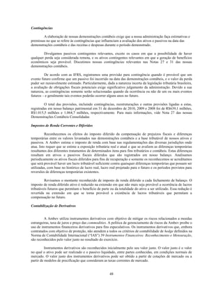 Contingências

        A elaboração de nossas demonstrações contábeis exige que a nossa administração faça estimativas e
premissas no que se refere às contingências que influenciam a avaliação dos ativos e passivos na data das
demonstrações contábeis e das receitas e despesas durante o período demonstrado.

        Divulgamos passivos contingentes relevantes, exceto os casos em que a possibilidade de haver
qualquer perda seja considerada remota, e os ativos contingentes relevantes em que a geração de benefícios
econômicos seja provável. Discutimos nossas contingências relevantes nas Notas 27 e 31 das nossas
demonstrações contábeis.

         De acordo com as IFRS, registramos uma provisão para contingência quando é provável que um
evento futuro confirme que um passivo foi incorrido na data das demonstrações contábeis, e o valor da perda
puder ser razoavelmente estimado. Particularmente, dada a natureza incerta da legislação tributária brasileira,
a avaliação de obrigações fiscais potenciais exige significativo julgamento da administração. Devido a sua
natureza, as contingências somente serão solucionadas quando da ocorrência ou não de um ou mais eventos
futuros – e geralmente tais eventos poderão ocorrer alguns anos no futuro.

         O total das provisões, incluindo contingências, reestruturações e outras provisões ligadas a estas,
registradas em nosso balanço patrimonial em 31 de dezembro de 2010, 2009 e 2008 foi de R$639,1 milhões,
R$1.015,5 milhões e 1.064,7 milhões, respectivamente. Para mais informações, vide Nota 27 das nossas
Demonstrações Contábeis Consolidadas

Impostos de Renda Correntes e Diferidos

          Reconhecemos os efeitos do imposto diferido da compensação de prejuízos fiscais e diferenças
temporárias entre os valores levantados nas demonstrações contábeis e a base tributável de nossos ativos e
passivos. A Ambev estima o imposto de renda com base nas regulamentações das diversas jurisdições onde
atua. Isto requer que se estime a exposição tributária real e atual e que se avaliem as diferenças temporárias
resultantes dos diferentes tratamentos de determinados itens para fins tributários e contábeis. Estas diferenças
resultam em ativos e passivos fiscais diferidos que são registrados em nosso balanço. Analisamos
periodicamente os ativos fiscais diferidos para fins de recuperação e somente os reconhecemos se acreditamos
que será provável haver um lucro tributável suficiente contra quaisquer diferenças temporárias que possam ser
utilizadas, com base no histórico de lucro real, lucro real projetado para o futuro e os períodos previstos para
reversões de diferenças temporárias existentes.

         Revisamos o montante reconhecido de imposto de renda diferido a cada fechamento de balanço. O
imposto de renda diferido ativo é reduzido na extensão em que não mais seja provável a ocorrência de lucros
tributáveis futuros que permitam o benefício de parte ou da totalidade do ativo a ser utilizado. Essa redução é
revertida na extensão em que se torna provável a existência de lucros tributáveis que permitam a
compensação no futuro.

Contabilização de Derivativos


         A Ambev utiliza instrumentos derivativos com objetivo de mitigar os riscos relacionados a moedas
estrangeiras, taxa de juros e preço das commodities. A política de gerenciamento de riscos da Ambev proíbe o
uso de instrumentos financeiros derivativos para fins especulativos. Os instrumentos derivativos que, embora
contratados com objetivo de proteção, não atendem a todos os critérios de contabilidade de hedge definidos na
Norma de Contabilidade Internacional (―IAS‖) 39 Instrumentos Financeiros: Reconhecimento e Mensuração,
são reconhecidos pelo valor justo no resultado do exercício.

          Instrumentos derivativos são reconhecidos inicialmente pelo seu valor justo. O valor justo é o valor
no qual o ativo pode ser realizado e o passivo liquidado, entre partes conhecidas, em condições normais de
mercado. O valor justo dos instrumentos derivativos pode ser obtido a partir de cotações de mercado ou a
partir de modelos de precificação que consideram as taxas correntes de mercado.


                                                      48
 