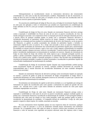 Subsequentemente ao reconhecimento inicial, os instrumentos derivativos são remensurados
considerando seu valor justo na data das demonstrações contábeis. Dependendo do tipo de instrumento, se
hedge de fluxo de caixa ou hedge de valor justo, as variações em seu valor justo são reconhecidas tanto no
resultado do exercício quanto no patrimônio líquido.

        Os conceitos de contabilização de hedge de fluxo de caixa, de hedge de investimento líquido e hedge
de valor justo são aplicados a todos os instrumentos que atendem aos requerimentos de contabilização de
hedge definidos na IAS 39, como por exemplo a manutenção da documentação requerida e a efetividade do
hedge.

          Contabilização do hedge de fluxo de caixa: Quando um instrumento financeiro derivativo protege
contra a exposição à variabilidade nos fluxos de caixa de um ativo ou passivo reconhecido, do risco em
moeda estrangeira associado a um compromisso firme ou transação prevista de realização altamente provável,
a parcela efetiva de qualquer resultado (ganho ou perda) com o instrumento financeiro derivativo é
reconhecida diretamente no patrimônio líquido (reservas de hedge). Quando o compromisso em moeda
estrangeira ou a transação prevista resultam no reconhecimento de um ativo não financeiro, ou de um passivo
não financeiro, os ganhos ou perdas acumulados são retirados do patrimônio líquido e incluídos na
mensuração original do ativo ou passivo. Se o hedge está associado a ativos ou passivos financeiros, os
ganhos ou perdas acumulados do instrumento são reclassificados do patrimônio líquido para a demonstração
de resultados no mesmo exercício durante o qual o risco com o hedge impacta a demonstração de resultados
(por exemplo, quando a despesa com juros variáveis é reconhecida). A parcela inefetiva de qualquer ganho ou
perda é reconhecida imediatamente na demonstração de resultados do exercício. Quando um instrumento de
hedge ou uma relação de hedge são extintos mas ainda espera-se que a transação protegida ocorrerá, os
ganhos e perdas acumulados (naquele ponto) permanecem no patrimônio líquido, sendo reclassificados de
acordo com a prática acima, quando a transação protegida se verificar. Não havendo mais probabilidade de
ocorrência da transação protegida, os ganhos ou perdas acumulados e reconhecidos no patrimônio líquido são
reclassificados imediatamente na demonstração de resultados.

         Contabilização do Hedge de investimento líquido: Quando uma responsabilidade cambial protege
contra investimento líquido em operação no exterior, variações cambiais decorrentes da conversão da
responsabilidade para a moeda funcional são reconhecidas diretamente em outro resultado abrangente
(reservas de conversão).

          Quando um instrumento financeiro de derivativos protege contra investimento líquido em operação
no exterior, a parcela do ganho ou perda do instrumento de hedge correspondente ao hedge efetivo é
reconhecida diretamente em outro resultado abrangente (reservas de conversão), ao passo que a parcela não
efetiva é reportada na demonstração de resultados.

        Investimentos em instrumentos de capital ou derivativos atrelados a e a ser liquidados por entrega de
instrumento de capital são reconhecidos pelo custo quando o instrumento de capital em questão não tem
cotação em mercado ativo e para o qual outros métodos de estimativa razoável de valor justo sejam
claramente inapropriados ou inviáveis.

         Contabilização do Hedge de valor justo: Quando um instrumento financeiro protege contra a
exposição à variabilidade no valor justo de um ativo ou passivo reconhecido, qualquer resultado (ganho ou
perda) com o instrumento financeiro é reconhecido na demonstração de resultado. O item protegido também é
reconhecido pelo valor justo em relação ao risco sendo protegido, sendo que qualquer ganho ou perda é
reconhecido na demonstração de resultados. A Companhia deixará de contabilizar o hedge de valor justo
quando o respectivo objeto expirar, for vendido, encerrado ou exercido.

         Se esses instrumentos forem liquidados apenas em suas respectivas datas de vencimento, qualquer
efeito entre o valor de mercado e a curva de rendimento estimada desses instrumentos será totalmente
eliminado. Se a Companhia tivesse sido capaz de adotar os mesmos critérios para reconhecer seu passivo
financeiro a valor de mercado, teria registrado um prejuízo adicional, antes dos impostos sobre a renda,




                                                     49
 