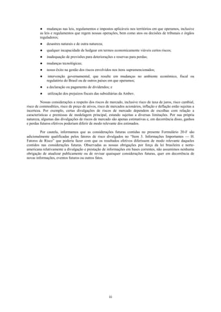 ● mudanças nas leis, regulamentos e impostos aplicáveis nos territórios em que operamos, inclusive
         as leis e regulamentos que regem nossas operações, bem como atos ou decisões de tribunais e órgãos
         reguladores;
         ●   desastres naturais e de outra natureza;
         ●   qualquer incapacidade de hedgear em termos economicamente viáveis certos riscos;
         ●   inadequação de provisões para deteriorações e reservas para perdas;
         ●   mudanças tecnológicas;
         ●   nosso êxito na gestão dos riscos envolvidos nos itens supramencionados;
         ●    intervenção governamental, que resulte em mudanças no ambiente econômico, fiscal ou
             regulatório do Brasil ou de outros países em que operamos;
         ●   a declaração ou pagamento de dividendos; e
         ●    utilização dos prejuízos fiscais das subsidiárias da Ambev.

         Nossas considerações a respeito dos riscos de mercado, inclusive risco de taxa de juros, risco cambial,
risco de commodities, risco de preço de ativos, risco de mercados acionários, inflação e deflação estão sujeitas a
incerteza. Por exemplo, certas divulgações de riscos de mercado dependem de escolhas com relação a
características e premissas de modelagem principal, estando sujeitas a diversas limitações. Por sua própria
natureza, algumas das divulgações de riscos de mercado são apenas estimativas e, em decorrência disso, ganhos
e perdas futuros efetivos poderiam diferir de modo relevante dos estimados.

         Por cautela, informamos que as considerações futuras contidas no presente Formulário 20-F são
adicionalmente qualificadas pelos fatores de risco divulgados no ―Item 3. Informações Importantes      H.
Fatores de Risco‖ que poderia fazer com que os resultados efetivos diferissem de modo relevante daqueles
contidos nas considerações futuras. Observadas as nossas obrigações por força da lei brasileira e norte-
americana relativamente a divulgação e prestação de informações em bases correntes, não assumimos nenhuma
obrigação de atualizar publicamente ou de revisar quaisquer considerações futuras, quer em decorrência de
novas informações, eventos futuros ou outros fatos.




                                                       iii
 