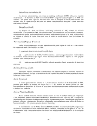 Operações na América Latina Sul

         As despesas administrativas, com vendas e marketing totalizaram R$855,1 milhões no exercício
encerrado em 31 de dezembro de 2009, um aumento de 17,6% comparado ao mesmo período de 2008. Este
aumento é em grande parte explicado por custos mais altos de transporte e mão-de-obra causados pela
inflação, gasto de comercialização adicional para apoiar o lançamento de inovações e custos mais altos
relacionados a pessoal.

         Operações no Canadá

         As despesas da Labatt com vendas e marketing totalizaram R$1.308,8 milhões no exercício
encerrado em 31 de dezembro de 2009, um aumento de 3,0% em comparação a 2008. Em dólares canadenses,
as despesas com vendas, gerais e administrativas ficaram praticamente niveladas às de 2008, em decorrência
do enfoque na redução de custos fixos como meio de reduzir a pressão sobre o custo no resultado do
exercício.

Outras Receitas (Despesas) Operacionais

       Outras receitas operacionais em 2009 representaram um ganho líquido no valor de R$539,3 milhões
em comparação aos R$383,5 milhões em 2008.

         A composição dos principais itens é fornecida abaixo:

         (i)      ganho no valor de R$ 303,7 milhões referente a concessões governamentais em decorrência
de incentivos fiscais concedidos por alguns estados brasileiros relativamente a imposto de valor agregado
incidente sobre vendas (ICMS); e

         (ii)    ganho no valor de R$127,2 milhões referente a créditos fiscais recuperados de exercícios
anteriores

Receitas e (despesas) especiais

         As receitas especiais totalizaram R$196,6 milhões em 2009 em comparação as receitas especiais no
valor de R$59,2 milhões em 2008, principalmente devido a ganhos derivados da licença perpétua das marcas
Labatt nos Estados Unidos.

Receita Operacional

         A receita operacional teve aumento de 17,3% no exercício encerrado em 31 de dezembro de 2009,
passando para R$9.177,9 milhões em relação aos R$7.826,5 milhões no mesmo período de 2008,
principalmente em decorrência de elevação do lucro bruto, parcialmente compensada por aumento de vendas
e despesas com marketing.

Despesas Financeiras Líquidas

          Nosso resultado financeiro consistiu em uma despesa no valor de R$982,1 milhões, em comparação
a uma despesa em 2008 no valor de R$1.190,8 milhões. Esses resultados são explicados por: (i) despesas de
juros líquidas mais baixas devido à amortização de certa dívida vencida durante o período e não renovada; (ii)
prejuízos referentes a instrumentos derivativos, relacionados aos resultados de nossa política de hedge em
bases continuadas; e (iii) aumento de outras despesas financeiras.

        O endividamento total da Ambev diminuiu R$3.396,6 milhões em comparação a 2008, ao passo que
seu caixa e equivalentes de caixa aumentaram R$744,3 milhões, destacando a forte geração de caixa da
Companhia em 2009. Em decorrência desse fato, houve uma redução de R$4.140,9 milhões na dívida líquida
da Ambev.



                                                     64
 