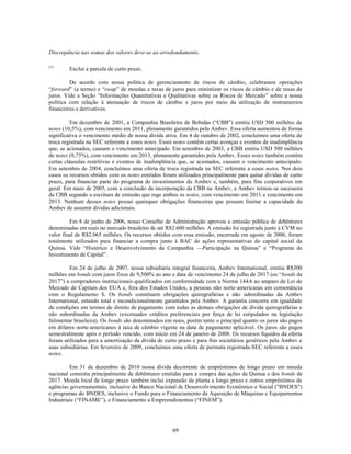 Discrepância nas somas dos valores deve-se ao arredondamento.

(1)
        Exclui a parcela de curto prazo.

         De acordo com nossa política de gerenciamento de riscos de câmbio, celebramos operações
―forward‖ (a termo) e ―swap‖ de moedas e taxas de juros para minimizar os riscos de câmbio e de taxas de
juros. Vide a Seção ―Informações Quantitativas e Qualitativas sobre os Riscos de Mercado‖ sobre a nossa
política com relação à atenuação de riscos de câmbio e juros por meio da utilização de instrumentos
financeiros e derivativos.

          Em dezembro de 2001, a Companhia Brasileira de Bebidas (―CBB‖) emitiu USD 500 milhões de
notes (10,5%), com vencimento em 2011, plenamente garantidos pela Ambev. Essa oferta aumentou de forma
significativa o vencimento médio de nossa dívida ativa. Em 4 de outubro de 2002, concluímos uma oferta de
troca registrada na SEC referente a esses notes. Esses notes contêm certas avenças e eventos de inadimplência
que, se acionados, causam o vencimento antecipado. Em setembro de 2003, a CBB emitiu USD 500 milhões
de notes (8,75%), com vencimento em 2013, plenamente garantidos pela Ambev. Esses notes também contêm
certas cláusulas restritivas e eventos de inadimplência que, se acionados, causam o vencimento antecipado.
Em setembro de 2004, concluímos uma oferta de troca registrada na SEC referente a esses notes. Nos dois
casos os recursos obtidos com os notes emitidos foram utilizados principalmente para quitar dívidas de curto
prazo, para financiar parte do programa de investimentos da Ambev e, também, para fins corporativos em
geral. Em maio de 2005, com a conclusão da incorporação da CBB na Ambev, a Ambev tornou-se sucessora
da CBB segundo a escritura de emissão que rege ambos os notes, com vencimento em 2011 e vencimento em
2013. Nenhum desses notes possui quaisquer obrigações financeiras que possam limitar a capacidade da
Ambev de assumir dívidas adicionais.

         Em 8 de junho de 2006, nosso Conselho de Administração aprovou a emissão pública de debêntures
denominadas em reais no mercado brasileiro de até R$2.600 milhões. A emissão foi registrada junto à CVM no
valor final de R$2.065 milhões. Os recursos obtidos com essa emissão, encerrada em agosto de 2006, foram
totalmente utilizados para financiar a compra junto à BAC de ações representativas do capital social da
Quinsa. Vide ―Histórico e Desenvolvimento da Companhia —Participação na Quinsa‖ e ―Programa de
Investimento de Capital‖.

         Em 24 de julho de 2007, nossa subsidiária integral financeira, Ambev International, emitiu R$300
milhões em bonds com juros fixos de 9,500% ao ano e data de vencimento 24 de julho de 2017 (os ―bonds de
2017‖) a compradores institucionais qualificados em conformidade com a Norma 144A ao amparo da Lei de
Mercado de Capitais dos EUA e, fora dos Estados Unidos, a pessoas não norte-americanas em consonância
com o Regulamento S. Os bonds constituem obrigações quirografárias e não subordinadas da Ambev
International, estando total e incondicionalmente garantidos pela Ambev. A garantia concorre em igualdade
de condições em termos de direito de pagamento com todas as demais obrigações de dívida quirografárias e
não subordinadas da Ambev (excetuados créditos preferenciais por força de lei estipulados na legislação
falimentar brasileira). Os bonds são denominados em reais, porém tanto o principal quanto os juros são pagos
em dólares norte-americanos à taxa de câmbio vigente na data de pagamento aplicável. Os juros são pagos
semestralmente após o período vencido, com início em 24 de janeiro de 2008. Os recursos líquidos da oferta
foram utilizados para a amortização da dívida de curto prazo e para fins societários genéricos pela Ambev e
suas subsidiárias. Em fevereiro de 2009, concluímos uma oferta de permuta registrada-SEC referente a esses
notes.

         Em 31 de dezembro de 2010 nossa dívida decorrente de empréstimos de longo prazo em moeda
nacional consistia principalmente de debêntures emitidas para a compra das ações da Quinsa e dos bonds de
2017. Moeda local de longo prazo também inclui expansão da planta a longo prazo e outros empréstimos de
agências governamentais, inclusive do Banco Nacional de Desenvolvimento Econômico e Social ("BNDES")
e programas do BNDES, inclusive o Fundo para o Financiamento da Aquisição de Máquinas e Equipamentos
Industriais (―FINAME‖), e Financiamento a Empreendimentos (―FINEM‖).




                                                     69
 
