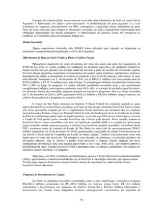 Uma parcela substancial dos financiamentos incorridos pelas subsidiárias da América Latina Sul na
Argentina é denominada em dólares norte-americanos. A desvalorização do peso argentino e a crise
econômica na Argentina, principalmente em 2002, restringiram a capacidade dessas subsidiárias de gerar
fluxo de caixa suficiente para cumprir as obrigações vincendas nas datas originalmente determinadas para
obrigações denominadas em moeda estrangeira. A administração da América Latina Sul renegociou as
condições de vencimento junto às instituições financeiras.

Dívida Garantida

         Alguns empréstimos fornecidos pelo BNDES foram utilizados para expandir ou modernizar as
instalações e equipamentos (principalmente coolers) da Companhia.

Diferimentos de Imposto Sobre Vendas e Outros Créditos Fiscais

          Participamos atualmente de vários programas por meio dos quais uma parte dos pagamentos do
ICMS devido sobre as vendas geradas por instalações de produção específicas são perdoados (incentivos
fiscais) ou diferidos por períodos com duração média de seis anos a partir de sua data de vencimento original.
Em troca desses programas, assumimos o compromisso de cumprir certas exigências operacionais, inclusive,
dependendo do estado, a manutenção do volume de produção e dos níveis de emprego, entre outros. O valor
total diferido (financiado) em 31 de dezembro de 2010, era de R$657,3 milhões com uma posição atual de
R$79,4 milhões e R$ 577,9 milhões como não corrente. As porcentagens diferidas normalmente variam entre
50% e 90% ao longo do programa. Os saldos diferidos geralmente acumulam juros e são parcialmente
corrigidos pela inflação, com reajustes geralmente entre 60% e 80% da variação de um índice geral de preços.
Os incentivos fiscais são concedidas enquanto durarem os respectivos programas. Nos exercícios encerrados
em 31 de dezembro de 2010 e 2009, registramos R$361,2 milhões e R$263,4 milhões, respectivamente, em
créditos fiscais relativos a programas de incentivo fiscal.

         O Estado de São Paulo contestou no Supremo Tribunal Federal leis estaduais segundo as quais
alguns dos benefícios acima foram concedidos, com base no fato de que constituem benefícios fiscais criados
sem certas aprovações exigidas por leis e regulamentos fiscais brasileiros que tornariam tais leis estaduais
inconstitucionais. Embora o Supremo Tribunal Federal já tenha declarado parte da lei de benefícios do Estado
do Pará inconstitucional, quase todos os estados possuem legislação específica acerca desse tópico, e mesmo
o Estado do Pará poderá ainda conceder benefícios não cobertos pela decisão. Nesse sentido, embora os
benefícios fiscais sejam concedidos com base em legislação estadual válida e as exigências operacionais
sejam atendidas, muitas empresas requerem e utilizam esses benefícios quando concedidos. Além disso, desde
2007, recebemos autos de infração do Estado de São Paulo no valor total de aproximadamente R$96,7
milhões (atualizado em 30 de dezembro de 2010), questionando a legalidade do crédito fiscal decorrente de
um incentivo fiscal atual da Companhia no Estado de Santa Catarina. Tratamos esses processos como uma
perda possível (mas não provável). Tal estimativa está baseada em premissas e avaliações razoáveis de
advogados externos, mas se viermos a perder esses processos o impacto líquido esperado em nossa
demonstração de resultado será uma despesa equivalente a esse valor. Além disso, não podemos prever a
possibilidade de outros Estados brasileiros virem a apresentar autos de infração semelhantes com relação aos
incentivos fiscais concedidos à Companhia.

         Além disso, em 2010, o Sindicato dos Metalúrgicos ajuizou 9 Ações Diretas de Inconstitucionalidade
(ADIs), questionando a constitucionalidade das leis de benefício à importação oferecidas por alguns estados.
Tal fato pode impactar diretamente nossos benefícios fiscais de importação ou, indiretamente, nossos
benefícios fiscais industriais.


Programa de Investimento em Capital

         Em 2010, os dispêndios de capital consolidados sobre o ativo imobilizado e intangíveis somaram
R$2.286,8 milhões, consistindo em R$1.849,4 milhões na América Latina Norte, R$316,8 milhões
relacionados a investimentos nas operações da América Latina Sul e R$120,6 milhões relacionados a
investimentos no Canadá. Esses dispêndios incluíram principalmente investimentos em expansão de


                                                     70
 
