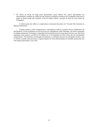 *   Os valores da dívida de longo prazo apresentados acima diferem dos valores apresentados nas
    demonstrações contábeis no sentido de que incluem as melhores estimativas da Companhia sobre juros a
    pagar no futuro (ainda não vencidos) a fim de melhor refletir a posição de fluxo de caixa futuro da
    Companhia.

        A tabela acima não reflete os compromissos contratuais discutidos em ―Acordos Não Incluídos no
Balanço Patrimonial‖.

          Estamos sujeitos a vários compromissos e contingências relativas a questões fiscais, trabalhistas e de
distribuidores. Como acreditamos ser provável que tais contingências serão realizadas, elas foram registradas
no balanço patrimonial. Estimamos a exposição total de perdas possíveis (mas não prováveis), que não foram
registradas como passivo, em R$7.611,8 milhões em 31 de dezembro de 2010. Estas não são consideradas
compromissos. Tal estimativa está baseada em premissas e avaliações razoáveis de advogados externos, mas
se viermos a perder esses processos o impacto líquido em nossa demonstração de resultado operacional será
uma despesa equivalente a esse valor.




                                                      72
 