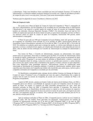 e odontológica. Todos esses benefícios foram concedidos por meio da Fundação Zerrenner. O Conselho de
Administração e os Diretores também receberam benefícios de acordo com o plano de previdência privada e
de compra de ações (stock ownership plan). Vide nota 25 das nossas demonstrações contábeis.

Nenhuma ação foi adquirida de nossos Conselheiros e Diretores em 2010.

Plano de Compra de Ações

         De acordo com o Plano de Opção de Compra de Ações da Companhia (o ―Plano‖), empregados de
alto nível e administradores, seja da Companhia ou de sociedades por ela controladas direta ou indiretamente
(―Beneficiários‖), são elegíveis a receber opções de compra de ações de emissão da Companhia. Podem
também ser oferecidos American Depositary Receipts (―ADRs‖). Em dezembro, havia um total de 26,3
milhões de opções para aquisição de mesmo número de ações, as quais foram outorgadas com base no Plano e
em anteriores planos de opção de compra de ações da Companhia, beneficiando 460 pessoas, dentre
administradores e empregados.

         O Plano foi aprovado em 1990 pela Companhia Cervejaria Brahma, tendo sido aprovado no âmbito
da Companhia em Assembleia Geral realizada em 14 de setembro de 2000 e posteriormente alterado nas
Assembleias Gerais Extraordinárias realizadas em 20 de abril de 2006, 27 de abril de 2007 e 28 de abril de
2010. Ele estabelece as condições gerais para a outorga das opções, os critérios para definição do preço de
aquisição, os termos e condições de tais opções, as restrições para alienação das ações adquiridas por meio do
Plano, além de definir diversas atribuições do Conselho de Administração na condição de administrador o
Plano.

         Nos termos do Plano, o Conselho de Administração, enquanto seu administrador, tem amplos
poderes para sua organização, observadas as condições gerais do Plano. O Conselho de Administração realiza
as outorgas de opções, estabelecendo os termos e condições aplicáveis a cada outorga em programas de opção
de compra de ações (―Programas‖), nos quais podem ser definidos os Beneficiários, o número e espécie de
ações da Companhia objeto de outorga, o preço de exercício, os períodos para exercício e o prazo máximo
para exercício das opções, normas sobre a transferência das opções e eventuais restrições às ações adquiridas,
bem como disposições sobre penalidades aplicáveis. Adicionalmente, podem ser estabelecidas metas
relacionadas ao desempenho da Companhia, podendo o Conselho de Administração, também, definir regras
específicas para funcionários da Companhia que tenham sido transferidos para outros países, inclusive para a
companhia controladora da Companhia ou sociedades por ela controladas.

        Os Beneficiários contemplados pelas outorgas devem celebrar Contratos de Outorga de Opção de
Compra de Ações (―Contratos‖) com a Companhia, por meio dos quais os Beneficiários têm a opção de
comprar lotes de ações de emissão da Companhia, de acordo com os termos e condições do Plano e do
Programa correspondente.

         A partir de 2003, devido a adoção nos Estados Unidos da América da lei Sarbanes-Oxley, em 2002, a
Companhia deixou de oferecer a possibilidade de aquisição de ações da Companhia através do tempo no
âmbito do Plano. No entanto, as condições até então concedidas permaneceram em vigor. Antes das
alterações realizadas no Plano em 2006, a Companhia havia aprovado 13 programas. Nos termos dos
mencionados programas, os Beneficiários deveriam exercer as opções no ato da assinatura do respectivo
Contrato, podendo realizar o pagamento do preço de exercício no prazo de quatro anos, prorrogáveis por mais
três anos, com pagamento inicial de, no mínimo, 10%, sendo que sobre esse saldo incidiam juros de 8% ao
ano, além de correção pelo IGP-M.

         Após as mudanças realizadas no Plano em 2006, a Companhia passou a utilizar um novo modelo de
opções de ações. Sob este modelo, foram aprovados seis Programas, respectivamente em reuniões do
Conselho de Administração realizadas em 25 de abril de 2006 (―Programa 2006‖), 8 de maio de 2007
(―Programa 2007‖), 27 de fevereiro de 2008 (―Programa 2008‖), 26 de fevereiro de 2009 (―Programa 2009‖),
30 de julho de 2009 (―Programa 2009.2‖) e 1º de março de 2010 (―Programa 2010‖).




                                                     78
 