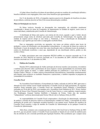 A Labatt oferece benefícios de planos de previdência privada nos modelos de contribuição definida e
benefício definido a seus empregados, bem como certos benefícios pós-aposentadoria.

         Em 31 de dezembro de 2010, a Companhia registrou passivos de obrigações de benefícios do plano
de previdência, conforme descrito na Nota 24 de nossas demonstrações contábeis.

Plano de Participação nos Lucros

        Os bônus variáveis, baseados no desempenho dos empregados, são calculados anualmente
considerando o alcance de metas da Companhia, do departamento ou unidade de negócio, assim como as
metas individuais, estabelecidas pelo Conselho de Administração.

        A distribuição de bônus está sujeita a um sistema de três níveis, segundo o qual a Ambev deverá
primeiramente atingir metas de eficiência aprovadas pelo Conselho de Administração. Em seguida, cada
unidade de negócio deverá atingir as suas metas e, finalmente, é feita a classificação de desempenho
individual, o que significa que nem todos os empregados receberão bônus.

         Para os empregados envolvidos em operações, nós temos um prêmio coletivo para locais de
produção e centros de distribuição com desempenhos extraordinários. A concessão de bônus aos centros de
distribuição e locais de produção tem como base uma classificação entre os diferentes locais de produção e
centros de distribuição (conforme o caso) que, dependendo de sua classificação relativa, podem ou não
receber o bônus.

         A Ambev provisionou para esses programas R$229,0 milhões no exercício encerrado em 31 de
dezembro de 2010, R$439,0 no exercício encerrado em 31 de dezembro de 2009 e R$109,9 milhões no
exercício encerrado em 31 de dezembro de 2008.

C.      Políticas do Conselho

         Durante 2010 a administração da Ambev participou de diversas reuniões com acionistas, investidores
e analistas para discorrer sobre a performance de nosso negócio e nossas oportunidades de crescimento tanto
no curto prazo quanto no futuro. A Ambev também participou de conferências e road shows no Brasil,
Estados Unidos e México. A Ambev realizou trimestralmente teleconferências, transmitidas simultaneamente
pela Internet, para esclarecer os resultados financeiros e operacionais, e também respondeu às perguntas da
comunidade de investidores.

Conselho Fiscal

         Na Assembleia Geral Ordinária e Extraordinária da Ambev realizada em abril de 2005, aprovamos a
alteração de nosso estatuto social visando transformar o Conselho Fiscal em órgão permanente. Os seguintes
membros foram nomeados para o Conselho Fiscal nas Assembleias Gerais Ordinária e Extraordinária
realizadas em 28 de abril de 2010, com mandatos até a Assembleia Geral Ordinária de 2011: Álvaro Antônio
Cardoso de Souza, Celso Clemente Giacometti e Ivan de Castro Esteves, e, como suplentes, respectivamente,
Ary Waddington, Emanuel Sotelino Schifferle e Eurípedes de Freitas. Todos eles são membros
―independentes‖ conforme determinado pela Norma 10I(c)(v) da Lei Sarbanes-Oxley de 2002.

         As responsabilidades do Conselho Fiscal compreendem a fiscalização da administração, realização
de análises e emissão de pareceres relativos às demonstrações contábeis da Ambev, e desempenho de outras
atribuições de acordo com a legislação societária brasileira e seu estatuto social. Nenhum dos membros do
Conselho Fiscal acumula o cargo de membro do Conselho de Administração ou de qualquer Comitê do
Conselho de Administração.

         Além disso, contamos com a isenção prevista na Norma 10A-3(c)(3) da Lei Sarbanes-Oxley de 2002
dos EUA, que nos permite manter o Conselho Fiscal executando as funções de um comitê de auditoria para
fins da referida lei, até a extensão permitida pela legislação brasileira. Não acreditamos que o amparo nessa




                                                     81
 