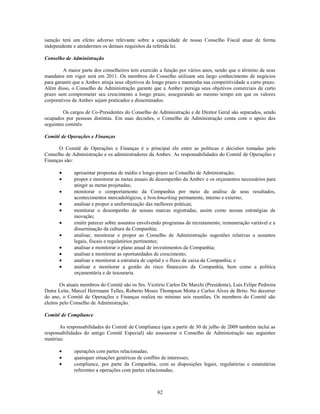 isenção terá um efeito adverso relevante sobre a capacidade de nosso Conselho Fiscal atuar de forma
independente e atendermos os demais requisitos da referida lei.

Conselho de Administração

         A maior parte dos conselheiros tem exercido a função por vários anos, sendo que o término de seus
mandatos em vigor será em 2011. Os membros do Conselho utilizam seu largo conhecimento de negócios
para garantir que a Ambev atinja seus objetivos de longo prazo e mantenha sua competitividade a curto prazo.
Além disso, o Conselho de Administração garante que a Ambev persiga seus objetivos comerciais de curto
prazo sem comprometer seu crescimento a longo prazo, assegurando ao mesmo tempo em que os valores
corporativos da Ambev sejam praticados e disseminados.

         Os cargos de Co-Presidentes do Conselho de Administração e de Diretor Geral são separados, sendo
ocupados por pessoas distintas. Em suas decisões, o Conselho de Administração conta com o apoio dos
seguintes comitês:

Comitê de Operações e Finanças

      O Comitê de Operações e Finanças é o principal elo entre as políticas e decisões tomadas pelo
Conselho de Administração e os administradores da Ambev. As responsabilidades do Comitê de Operações e
Finanças são:

             apresentar propostas de médio e longo-prazo ao Conselho de Administração;
             propor e monitorar as metas anuais de desempenho da Ambev e os orçamentos necessários para
             atingir as metas projetadas;
             monitorar o comportamento da Companhia por meio da análise de seus resultados,
             acontecimentos mercadológicos, e benchmarking permanente, interno e externo;
             analisar e propor a uniformização das melhores práticas;
             monitorar o desempenho de nossas marcas registradas, assim como nossas estratégias de
             inovação;
             emitir parecer sobre assuntos envolvendo programas de recrutamento, remuneração variável e a
             disseminação da cultura da Companhia;
             analisar, monitorar e propor ao Conselho de Administração sugestões relativas a assuntos
             legais, fiscais e regulatórios pertinentes;
             analisar e monitorar o plano anual de investimentos da Companhia;
             analisar e monitorar as oportunidades de crescimento;
             analisar e monitorar a estrutura de capital e o fluxo de caixa da Companhia; e
             analisar e monitorar a gestão do risco financeiro da Companhia, bem como a política
             orçamentária e de tesouraria.

        Os atuais membros do Comitê são os Srs. Victório Carlos De Marchi (Presidente), Luis Felipe Pedreira
Dutra Leite, Marcel Herrmann Telles, Roberto Moses Thompson Motta e Carlos Alves de Brito. No decorrer
do ano, o Comitê de Operações e Finanças realiza no mínimo seis reuniões. Os membros do Comitê são
eleitos pelo Conselho de Administração.

Comitê de Compliance

       As responsabilidades do Comitê de Compliance (que a partir de 30 de julho de 2009 também inclui as
responsabilidades do antigo Comitê Especial) são assessorar o Conselho de Administração nas seguintes
matérias:

             operações com partes relacionadas;
             quaisquer situações genéricas de conflito de interesses;
             compliance, por parte da Companhia, com as disposições legais, regulatórias e estatutárias
             referentes a operações com partes relacionadas;



                                                    82
 