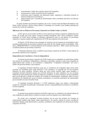 monitoramento e análise dos controles internos da Companhia,;
              monitoramento e análise do perfil fiscal da Companhia;
              observância, pela Companhia, das disposições legais, regulatórias e estatutárias atinentes às
              matérias de defesa da concorrência; e
              demais matérias que o Conselho de Administração venha a considerar relevantes e de interesse
              da Companhia.

       Os atuais membros do Comitê de Compliance são os Srs. Victório Carlos De Marchi (Presidente), José
Heitor Attilio Gracioso e Bolívar Moura Rocha. O presidente do Conselho Fiscal também participa das
reuniões do Comitê de Compliance.

Diferenças entre as Práticas de Governança Corporativa nos Estados Unidos e no Brasil

         A SEC aprovou em novembro de 2003 as novas regras de governança corporativa estabelecidas pela
NYSE. De acordo com essas regras, emissoras privadas estrangeiras cujos valores mobiliários estejam
registrados na NYSE devem divulgar as diferenças significativas entre as suas práticas de governança
corporativa e aquelas exigidas pelos regulamentos da NYSE para empresas norte-americanas.

         No Brasil, a CVM forneceu uma orientação ao mercado com um conjunto de recomendações sobre
as práticas diferenciadas de governança corporativa que ainda não são exigidas, porém recomendadas. Além
disso, a BM&FBOVESPA e o Instituto Brasileiro de Governança Corporativa - IBGC criaram diretrizes para
as melhores práticas de governança corporativa.

        As principais diferenças entre os padrões de governança corporativa da NYSE e nossas práticas de
governança corporativa são as seguintes:

Independência dos Conselheiros e Testes de Independência

         As normas de governança corporativa da NYSE exigem que as companhias de capital aberto tenham
uma maioria de conselheiros independentes e determina os princípios segundo os quais uma companhia de
capital aberto pode verificar se um conselheiro é independente. ―Companhias Controladas‖, tais como a
Ambev não precisam atender a essa exigência.

         A Legislação Societária Brasileira exige que os conselheiros da Companhia sejam eleitos pelos
acionistas em assembleia geral, sendo aplicável o voto cumulativo, se requerido por 5% dos acionistas
detentores de ações ordinárias. Ademais, desde que certos limites mínimos legais sejam atendidos, a
Legislação Societária Brasileira garante aos acionistas detentores de ações ordinárias e/ou aos acionistas
detentores de ações preferenciais o direito de eleger um conselheiro, se assim solicitarem, em uma assembleia
geral convocada para a eleição dos membros do Conselho de Administração. Atualmente, todos os nossos
conselheiros são indicados por nossos acionistas controladores; os acionistas minoritários são representados
por um membro em nosso Conselho Fiscal.

        A Legislação Societária Brasileira e a CVM estabelecem regras com relação a determinadas
exigências e restrições de qualificação, remuneração, deveres e responsabilidades dos diretores e conselheiros
de uma companhia.

Sessões Executivas

       As normas de governança corporativa da NYSE exigem que os conselheiros não-administradores de
uma companhia de capital aberto se reúnam em sessões executivas regulares sem a administração.

         De acordo com a legislação societária brasileira, até um terço dos membros do Conselho de
Administração também pode manter cargos administrativos. No entanto, nenhum de nossos conselheiros
atualmente mantém cargo administrativo e, portanto, acreditamos estar cumprindo essa norma de governança
corporativa da NYSE.




                                                     83
 