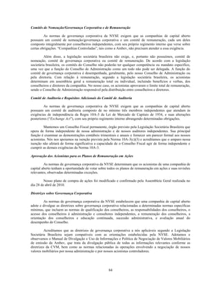 Comitês de Nomeação/Governança Corporativa e de Remuneração

         As normas de governança corporativa da NYSE exigem que as companhias de capital aberto
possuam um comitê de nomeação/governança corporativa e um comitê de remuneração, cada um deles
composto integralmente por conselheiros independentes, com seu próprio regimento interno que verse sobre
certas obrigações. ―Companhias Controladas‖, tais como a Ambev, não precisam atender a essa exigência.

         Além disso, a legislação societária brasileira não exige, e, portanto não possuímos, comitê de
nomeação, comitê de governança corporativa ou comitê de remuneração. De acordo com a legislação
societária brasileira, os comitês do Conselho não poderão ter qualquer competência ou mandato específico,
uma vez que a função do Conselho de Administração como um todo não pode ser delegada. A função do
comitê de governança corporativa é desempenhada, geralmente, pelo nosso Conselho de Administração ou
pela diretoria. Com relação à remuneração, segundo a legislação societária brasileira, os acionistas
determinam em assembleia geral a remuneração total ou individual, incluindo benefícios e verbas, dos
conselheiros e diretores da companhia. No nosso caso, os acionistas aprovaram o limite total de remuneração,
sendo o Conselho de Administração responsável pela distribuição entre conselheiros e diretores.

Comitê de Auditoria e Requisitos Adicionais do Comitê de Auditoria

         As normas de governança corporativa da NYSE exigem que as companhias de capital aberto
possuam um comitê de auditoria composto de no mínimo três membros independentes que atendam às
exigências de independência da Regra 10A-3 da Lei de Mercado de Capitais de 1934, e suas alterações
posteriores (―Exchange Act‖), com seu próprio regimento interno abrangendo determinadas obrigações.

         Mantemos um Conselho Fiscal permanente, órgão previsto pela Legislação Societária Brasileira que
opera de forma independente de nossa administração e de nossos auditores independentes. Sua principal
função é examinar as demonstrações contábeis trimestrais e anuais e fornecer um parecer formal aos nossos
acionistas. Nós nos apoiamos na isenção prevista pela Norma 10A-3(c)(3) e acreditamos que o amparo nessa
isenção não afetará de forma significativa a capacidade de o Conselho Fiscal agir de forma independente e
cumprir as demais exigências da Norma 10A-3.

Aprovação dos Acionistas para os Planos de Remuneração em Ações

         As normas de governança corporativa da NYSE determinam que os acionistas de uma companhia de
capital aberto tenham a oportunidade de votar sobre todos os planos de remuneração em ações e suas revisões
relevantes, observadas determinadas exceções.

         Nosso plano de compra de ações foi modificado e confirmado pela Assembleia Geral realizada no
dia 28 de abril de 2010.

Diretrizes sobre Governança Corporativa

         As normas de governança corporativa da NYSE estabelecem que uma companhia de capital aberto
adote e divulgue as diretrizes sobre governança corporativa relacionadas a determinadas normas específicas
mínimas, que incluem as normas de qualificação dos conselheiros, as responsabilidades dos conselheiros, o
acesso dos conselheiros à administração e consultores independentes, a remuneração dos conselheiros, a
orientação dos conselheiros e educação continuada, sucessão administrativa, e avaliação anual do
desempenho do Conselho.

          Acreditamos que as diretrizes de governança corporativa a nós aplicáveis segundo a Legislação
Societária Brasileira sejam compatíveis com as orientações estabelecidas pela NYSE. Adotamos e
observamos o Manual de Divulgação e Uso de Informações e Política de Negociação de Valores Mobiliários
de emissão da Ambev, que trata da divulgação pública de todas as informações relevantes conforme as
diretrizes da CVM, bem como as normas relacionadas às operações envolvendo a negociação de nossos
valores mobiliários por nossa administração e por nossos acionistas controladores.




                                                    84
 
