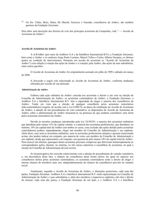 (2)
      Os Srs. Telles, Brito, Dutra, De Marchi, Gracioso e Gusmão, conselheiros da Ambev, são também
      gestores da Fundação Zerrenner.

Para obter uma descrição dos direitos de voto dos principais acionistas da Companhia, vide ― — Acordo de
Acionistas da Ambev‖.




Acordo de Acionistas da Ambev

         A A-B InBev (por meio da AmBrew S.A e da InterBrew International B.V), a Fundação Zerrenner,
bem como a Ambev e os senhores Jorge Paulo Lemann, Marcel Telles e Carlos Alberto Sicupira, os últimos
quatro na condição de intervenientes, firmaram um acordo de acionistas (o ―Acordo de Acionistas da
Ambev‖) com relação à votação das ações da Ambev e à votação, pela Ambev, das ações de suas subsidiárias,
entre outras questões.

           O Acordo de Acionistas da Ambev foi originalmente assinado em julho de 1999 e aditado em março
de 2004.

           A discussão a seguir está relacionada ao Acordo de Acionistas da Ambev, conforme mudanças
           efetuadas por ocasião de sua alteração.

Administração da Ambev

         Embora cada ação ordinária da Ambev conceda aos acionistas o direito a um voto na eleição do
Conselho de Administração da Ambev, os acionistas controladores da Ambev, a Fundação Zerrenner, a
AmBrew S.A e InterBrew International B.V. têm a capacidade de eleger a maioria dos conselheiros da
Ambev. Tendo em vista que a eleição de qualquer conselheiro pelos acionistas minoritários
(não-controladores) exigiria, de acordo com a Lei 6.404/76, na época da celebração do Acordo de Acionistas
da Ambev, a adoção de um procedimento de voto cumulativo, as disposições do Acordo de Acionistas da
Ambev sobre a administração da Ambev basearam-se na premissa de que nenhum conselheiro será eleito
pelos acionistas minoritários da Ambev.

         Devido às recentes mudanças introduzidas pela Lei 10.303/01, a maioria dos acionistas ordinários
que detenham pelo menos 15% do capital votante, e a maioria dos acionistas preferenciais, que detenham, no
mínimo, 10% do capital total da Ambev (em ambos os casos, com exclusão das ações detidas pelos acionistas
controladores) podem, separadamente, eleger um membro do Conselho de Administração e seu suplente.
Além disso, caso nem os acionistas ordinários, nem os acionistas preferenciais atinjam o quorum mencionado
acima, eles podem indicar em conjunto, por maioria de votos, um membro do Conselho de Administração e
seu suplente, desde que representem, em conjunto, um quorum de pelo menos 10% do capital total da Ambev.
Para exercer tais direitos, quaisquer destes acionistas precisam comprovar que detiveram ininterruptamente as
correspondentes ações, durante, no mínimo, os três meses anteriores à assembleia de acionistas, na qual a
eleição do Conselho de Administração deverá ocorrer.

        Se tal prerrogativa for exercida coletivamente com a adoção do procedimento de votação cumulativa
e, em decorrência deste fato, o número de conselheiros desta forma eleitos for igual ou superior aos
conselheiros eleitos pelos acionistas controladores, os acionistas controladores terão o direito de eleger o
mesmo número de membros mais um, independentemente do número de conselheiros previsto no estatuto
social.

         Atualmente, segundo o Acordo de Acionistas da Ambev, e alterações posteriores, cada uma das
partes, Fundação Zerrenner, AmBrew S.A e Interbrew International B.V. terão representação no Conselho de
Administração da Ambev e suas subsidiárias e, além dos membros e respectivos suplentes, eles têm o direito
de nomear, cada uma das partes, a Fundação Zerrenner de um lado, e a AmBrew S.A e a InterBrew



                                                     90
 
