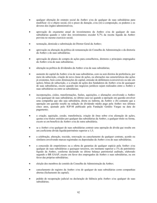 qualquer alteração do estatuto social da Ambev e/ou de qualquer de suas subsidiárias para
modificar: (i) o objeto social, (ii) o prazo de duração, e/ou (iii) a composição, os poderes e os
deveres dos órgãos administrativos;

aprovação do orçamento anual de investimentos da Ambev e/ou de qualquer de suas
subsidiárias quando o valor dos investimentos exceder 8,7% da receita líquida da Ambev
prevista no mesmo exercício social;

nomeação, demissão e substituição do Diretor Geral da Ambev;

aprovação ou alteração da política de remuneração do Conselho de Administração e da diretoria
da Ambev e de suas subsidiárias;

aprovação de planos de compra de ações para conselheiros, diretores e principais empregados
da Ambev e/ou de suas subsidiárias;

alteração na política de dividendos da Ambev e/ou de suas subsidiárias;

aumento do capital da Ambev e/ou de suas subsidiárias, com ou sem direitos de preferência, por
meio da subscrição, criação de nova classe de ações, ou alterações nas características das ações
já existentes, bem como diminuições do capital, emissão de debêntures (conversíveis ou não em
ações), bônus de subscrição, e a criação de ações dos fundadores da Ambev e/ou de quaisquer
de suas subsidiárias, exceto quando tais negócios jurídicos sejam realizados entre a Ambev e
suas subsidiárias ou entre as subsidiárias;

incorporações, cisões, transformações, fusões, aquisições, e alienações envolvendo a Ambev
e/ou quaisquer de suas subsidiárias, no último caso (a) quando a operação em questão envolver
uma companhia que não seja subsidiária, direta ou indireta, da Ambev e (b) contanto que a
operação em questão resulte na redução do dividendo médio pago pela Ambev nos últimos
cinco anos, ajustado pelo IGP-M publicado pela Fundação Getúlio Vargas na data do
pagamento;

a criação, aquisição, cessão, transferência, criação de ônus sobre e/ou alienação de ações,
quotas e/ou títulos emitidos por qualquer das subsidiárias da Ambev, a qualquer título ou forma,
exceto se em benefício da Ambev e/ou de outra subsidiária;

se a Ambev e/ou qualquer de suas subsidiárias contrair uma operação de dívida que resulte em
um coeficiente dívida líquida/patrimônio superior a 1,5;

a celebração, alteração, rescisão, renovação ou cancelamento de qualquer contrato, acordo ou
similares envolvendo marcas registradas ou depositadas da Ambev e/ou de suas subsidiárias;

a concessão de empréstimos ou a oferta de garantias de qualquer espécie pela Ambev e/ou
qualquer de suas subsidiárias a quaisquer terceiros, em montante superior a 1% do patrimônio
líquido da Ambev, conforme declarado no último balanço patrimonial auditado, elaborado
segundo o BR GAAP, exceto em favor dos empregados da Ambev e suas subsidiárias, ou em
favor das próprias subsidiárias;

eleição dos membros de comitês do Conselho de Administração da Ambev;

cancelamento do registro da Ambev e/ou de qualquer de suas subsidiárias como companhias
abertas (fechamento de capital);

pedido de recuperação judicial ou declaração de falência pela Ambev e/ou qualquer de suas
subsidiárias;



                                        92
 