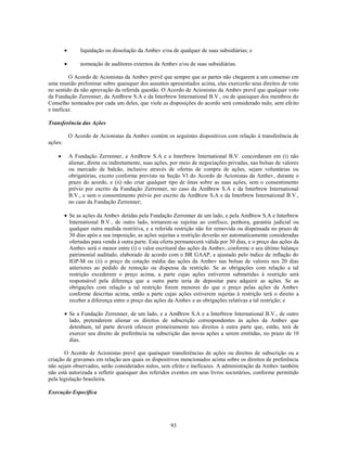 liquidação ou dissolução da Ambev e/ou de qualquer de suas subsidiárias; e

              nomeação de auditores externos da Ambev e/ou de suas subsidiárias.

         O Acordo de Acionistas da Ambev prevê que sempre que as partes não chegarem a um consenso em
uma reunião preliminar sobre quaisquer dos assuntos apresentados acima, elas exercerão seus direitos de voto
no sentido da não aprovação da referida questão. O Acordo de Acionistas da Ambev prevê que qualquer voto
da Fundação Zerrenner, da AmBrew S.A e da Interbrew International B.V., ou de quaisquer dos membros do
Conselho nomeados por cada um deles, que viole as disposições do acordo será considerado nulo, sem efeito
e ineficaz.

Transferência das Ações

         O Acordo de Acionistas da Ambev contém os seguintes dispositivos com relação à transferência de
ações:

         A Fundação Zerrenner, a AmBrew S.A e a Interbrew International B.V. concordaram em (i) não
         alienar, direta ou indiretamente, suas ações, por meio de negociações privadas, nas bolsas de valores
         ou mercado de balcão, inclusive através de ofertas de compra de ações, sejam voluntárias ou
         obrigatórias, exceto conforme previsto na Seção VI do Acordo de Acionistas da Ambev, durante o
         prazo do acordo, e (ii) não criar qualquer tipo de ônus sobre as suas ações, sem o consentimento
         prévio por escrito da Fundação Zerrenner, no caso da AmBrew S.A e da Interbrew International
         B.V., e sem o consentimento prévio por escrito da AmBrew S.A e da Interbrew International B.V.,
         no caso da Fundação Zerrenner;

         Se as ações da Ambev detidas pela Fundação Zerrenner de um lado, e pela AmBrew S.A e Interbrew
         International B.V., de outro lado, tornarem-se sujeitas ao confisco, penhora, garantia judicial ou
         qualquer outra medida restritiva, e a referida restrição não for removida ou dispensada no prazo de
         30 dias após a sua imposição, as ações sujeitas a restrição deverão ser automaticamente consideradas
         ofertadas para venda à outra parte. Esta oferta permanecerá válida por 30 dias, e o preço das ações da
         Ambev será o menor entre (i) o valor escritural das ações da Ambev, conforme o seu último balanço
         patrimonial auditado, elaborado de acordo com o BR GAAP, e ajustado pelo índice de inflação do
         IGP-M ou (ii) o preço da cotação média das ações da Ambev nas bolsas de valores nos 20 dias
         anteriores ao pedido de remoção ou dispensa da restrição. Se as obrigações com relação a tal
         restrição excederem o preço acima, a parte cujas ações estiverem submetidas à restrição será
         responsável pela diferença que a outra parte teria de depositar para adquirir as ações. Se as
         obrigações com relação a tal restrição forem menores do que o preço pelas ações da Ambev
         conforme descritas acima, então a parte cujas ações estiverem sujeitas à restrição terá o direito a
         receber a diferença entre o preço das ações da Ambev e as obrigações relativas a tal restrição; e

         Se a Fundação Zerrenner, de um lado, e a AmBrew S.A e a Interbrew International B.V., de outro
         lado, pretenderem alienar os direitos de subscrição correspondentes às ações da Ambev que
         detenham, tal parte deverá oferecer primeiramente tais direitos à outra parte que, então, terá de
         exercer seu direito de preferência na subscrição das novas ações a serem emitidas, no prazo de 10
         dias.

       O Acordo de Acionistas prevê que quaisquer transferências de ações ou direitos de subscrição ou a
criação de gravames em relação aos quais os dispositivos mencionados acima sobre os direitos de preferência
não sejam observados, serão considerados nulos, sem efeito e ineficazes. A administração da Ambev também
não está autorizada a refletir quaisquer dos referidos eventos em seus livros societários, conforme permitido
pela legislação brasileira.

Execução Específica




                                                      93
 
