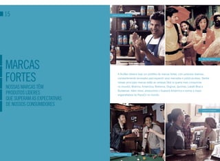 15                            Antarctica - Campanha da “BOA”




marcaS
                                                                                                                 Skol - Filme “Mandioca”




forteS
                                      A AmBev oferece hoje um portfólio de marcas fortes, com produtos diversos,
                                      constantemente renovados para expandir seus mercados e públicos-alvos. Dentre
                                      nossas principais marcas estão as cervejas Skol (a quarta mais consumida
NoSSaS marcaS têm                     no mundo), Brahma, Antarctica, Bohemia, Original, Quilmes, Labatt Blue e
                                      Budweiser. Além disso, produzimos o Guaraná Antarctica e somos a maior
produtoS lídereS                      engarrafadora da PepsiCo no mundo.
que Superam aS expectatiVaS
de NoSSoS coNSumidoreS
                                                                                                                 Campanha de Hoegaarden




                                Campanha de Budweiser
 