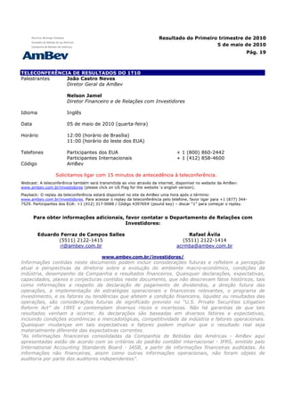 Resultado do Primeiro trimestre de 2010
                                                                                            5 de maio de 2010
                                                                                                                    Pág. 19



TELECONFERÊNCIA DE RESULTADOS DO 1T10
Palestrantes  João Castro Neves
              Diretor Geral da AmBev

                       Nelson Jamel
                       Diretor Financeiro e de Relações com Investidores

Idioma                 Inglês

Data                   05 de maio de 2010 (quarta-feira)

Horário                12:00 (horário de Brasília)
                       11:00 (horário do leste dos EUA)

Telefones              Participantes dos EUA                                    + 1 (800) 860-2442
                       Participantes Internacionais                             + 1 (412) 858-4600
Código                 AmBev

                 Solicitamos ligar com 15 minutos de antecedência à teleconferência.
Webcast: A teleconferência também será transmitida ao vivo através da internet, disponível no website da AmBev:
www.ambev.com.br/investidores (please click on US Flag for the website´s english version).
Playback: O replay da teleconferência estará disponível no site da AmBev uma hora após o término:
www.ambev.com.br/investidores. Para acessar o replay da teleconferência pelo telefone, favor ligar para +1 (877) 344-
7529. Participantes dos EUA: +1 (412) 317-0088 / Código 439769# (pound key) – discar “1” para começar o replay.


       Para obter informações adicionais, favor contatar o Departamento de Relações com
                                          Investidores:

         Eduardo Ferraz de Campos Salles                                             Rafael Ávila
                (5511) 2122-1415                                                   (5511) 2122-1414
                 ri@ambev.com.br                                                acrmba@ambev.com.br

                                         www.ambev.com.br/investidores/
Informações contidas neste documento podem incluir considerações futuras e refletem a percepção
atual e perspectivas da diretoria sobre a evolução do ambiente macro-econômico, condições da
indústria, desempenho da Companhia e resultados financeiros. Quaisquer declarações, expectativas,
capacidades, planos e conjecturas contidos neste documento, que não descrevam fatos históricos, tais
como informações a respeito da declaração de pagamento de dividendos, a direção futura das
operações, a implementação de estratégias operacionais e financeiras relevantes, o programa de
investimento, e os fatores ou tendências que afetem a condição financeira, liquidez ou resultados das
operações, são considerações futuras de significado previsto no “U.S. Private Securities Litigation
Reform Act” de 1995 e contemplam diversos riscos e incertezas. Não há garantias de que tais
resultados venham a ocorrer. As declarações são baseadas em diversos fatores e expectativas,
incluindo condições econômicas e mercadológicas, competitividade da indústria e fatores operacionais.
Quaisquer mudanças em tais expectativas e fatores podem implicar que o resultado real seja
materialmente diferente das expectativas correntes.
"As informações financeiras consolidadas da Companhia de Bebidas das Américas - AmBev aqui
apresentadas estão de acordo com os critérios do padrão contábil internacional - IFRS, emitido pelo
International Accounting Standards Board - IASB, a partir de informações financeiras auditadas. As
informações não financeiras, assim como outras informações operacionais, não foram objeto de
auditoria por parte dos auditores independentes".
 