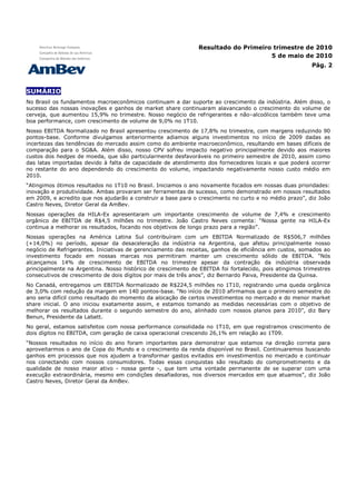 Resultado do Primeiro trimestre de 2010
                                                                                    5 de maio de 2010
                                                                                                         Pág. 2



SUMÁRIO
No Brasil os fundamentos macroeconômicos continuam a dar suporte ao crescimento da indústria. Além disso, o
sucesso das nossas inovações e ganhos de market share continuaram alavancando o crescimento do volume de
cerveja, que aumentou 15,9% no trimestre. Nosso negócio de refrigerantes e não–alcoólicos também teve uma
boa performance, com crescimento de volume de 9,0% no 1T10.
Nosso EBITDA Normalizado no Brasil apresentou crescimento de 17,8% no trimestre, com margens reduzindo 90
pontos-base. Conforme divulgamos anteriormente adiamos alguns investimentos no início de 2009 dadas as
incertezas das tendências do mercado assim como do ambiente macroeconômico, resultando em bases difíceis de
comparação para o SG&A. Além disso, nosso CPV sofreu impacto negativo principalmente devido aos maiores
custos dos hedges de moeda, que são particularmente desfavoráveis no primeiro semestre de 2010, assim como
das latas importadas devido à falta de capacidade de atendimento dos fornecedores locais e que poderá ocorrer
no restante do ano dependendo do crescimento do volume, impactando negativamente nosso custo médio em
2010.
“Atingimos ótimos resultados no 1T10 no Brasil. Iniciamos o ano novamente focados em nossas duas prioridades:
inovação e produtividade. Ambas provaram ser ferramentas de sucesso, como demonstrado em nossos resultados
em 2009, e acredito que nos ajudarão a construir a base para o crescimento no curto e no médio prazo”, diz João
Castro Neves, Diretor Geral da AmBev.
Nossas operações da HILA-Ex apresentaram um importante crescimento de volume de 7,4% e crescimento
orgânico de EBITDA de R$4,5 milhões no trimestre. João Castro Neves comenta: “Nossa gente na HILA-Ex
continua a melhorar os resultados, focando nos objetivos de longo prazo para a região”.
Nossas operações na América Latina Sul contribuíram com um EBITDA Normalizado de R$506,7 milhões
(+14,0%) no período, apesar da desaceleração da indústria na Argentina, que afetou principalmente nosso
negócio de Refrigerantes. Iniciativas de gerenciamento das receitas, ganhos de eficiência em custos, somados ao
investimento focado em nossas marcas nos permitiram manter um crescimento sólido de EBITDA. “Nós
alcançamos 14% de crescimento de EBITDA no trimestre apesar da contração da indústria observada
principalmente na Argentina. Nosso histórico de crescimento de EBITDA foi fortalecido, pois atingimos trimestres
consecutivos de crescimento de dois dígitos por mais de três anos”, diz Bernardo Paiva, Presidente da Quinsa.
No Canadá, entregamos um EBITDA Normalizado de R$224,5 milhões no 1T10, registrando uma queda orgânica
de 3,0% com redução da margem em 140 pontos-base. “No início de 2010 afirmamos que o primeiro semestre do
ano seria difícil como resultado do momento da alocação de certos investimentos no mercado e do menor market
share inicial. O ano iniciou exatamente assim, e estamos tomando as medidas necessárias com o objetivo de
melhorar os resultados durante o segundo semestre do ano, alinhado com nossos planos para 2010”, diz Bary
Benun, Presidente da Labatt.
No geral, estamos satisfeitos com nossa performance consolidada no 1T10, em que registramos crescimento de
dois dígitos no EBITDA, com geração de caixa operacional crescendo 26,1% em relação ao 1T09.
“Nossos resultados no início do ano foram importantes para demonstrar que estamos na direção correta para
aproveitarmos o ano de Copa do Mundo e o crescimento da renda disponível no Brasil. Continuaremos buscando
ganhos em processos que nos ajudem a transformar gastos evitados em investimentos no mercado e continuar
nos conectando com nossos consumidores. Todas essas conquistas são resultado do comprometimento e da
qualidade de nosso maior ativo - nossa gente -, que tem uma vontade permanente de se superar com uma
execução extraordinária, mesmo em condições desafiadoras, nos diversos mercados em que atuamos”, diz João
Castro Neves, Diretor Geral da AmBev.
 