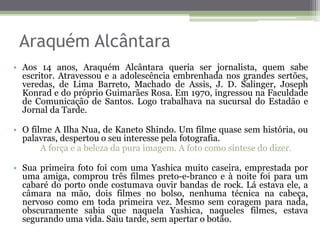 Araquém Alcântara
• Aos 14 anos, Araquém Alcântara queria ser jornalista, quem sabe
escritor. Atravessou e a adolescência embrenhada nos grandes sertões,
veredas, de Lima Barreto, Machado de Assis, J. D. Salinger, Joseph
Konrad e do próprio Guimarães Rosa. Em 1970, ingressou na Faculdade
de Comunicação de Santos. Logo trabalhava na sucursal do Estadão e
Jornal da Tarde.
• O filme A Ilha Nua, de Kaneto Shindo. Um filme quase sem história, ou
palavras, despertou o seu interesse pela fotografia.
A força e a beleza da pura imagem. A foto como síntese do dizer.
• Sua primeira foto foi com uma Yashica muito caseira, emprestada por
uma amiga, comprou três filmes preto-e-branco e à noite foi para um
cabaré do porto onde costumava ouvir bandas de rock. Lá estava ele, a
câmara na mão, dois filmes no bolso, nenhuma técnica na cabeça,
nervoso como em toda primeira vez. Mesmo sem coragem para nada,
obscuramente sabia que naquela Yashica, naqueles filmes, estava
segurando uma vida. Saiu tarde, sem apertar o botão.
 