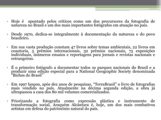 • Hoje é apontado pelos críticos como um dos precursores da fotografia de
natureza no Brasil e um dos mais importantes fotógrafos em atuação no país.
• Desde 1970, dedica-se integralmente à documentação da natureza e do povo
brasileiro.
• Em sua vasta produção constam 47 livros sobre temas ambientais, 22 livros em
coautoria, 5 prêmios internacionais, 32 prêmios nacionais, 75 exposições
individuais, inúmeros ensaios e reportagens para jornais e revistas nacionais e
estrangeiras.
• É o primeiro fotógrafo a documentar todos os parques nacionais do Brasil e a
produzir uma edição especial para a National Geographic Society denominada
“Bichos do Brasil”
• Em 1997 lançou, após dez anos de pesquisas, “TerraBrasil” o livro de fotografias
mais vendido no país. Atualmente na décima segunda edição, a obra já
ultrapassou a casa dos 80 mil volumes comercializados.
• Priorizando a fotografia como expressão plástica e instrumento de
transformação social, Araquém Alcântara é, hoje, um dos mais combativos
artistas em defesa do patrimônio natural do país.
 
