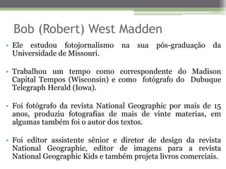 Bob (Robert) West Madden
• Ele estudou fotojornalismo na sua pós-graduação da
Universidade de Missouri.
• Trabalhou um tempo como correspondente do Madison
Capital Tempos (Wisconsin) e como fotógrafo do Dubuque
Telegraph Herald (Iowa).
• Foi fotógrafo da revista National Geographic por mais de 15
anos, produziu fotografias de mais de vinte materias, em
algumas também foi o autor dos textos.
• Foi editor assistente sênior e diretor de design da revista
National Geographic, editor de imagens para a revista
National Geographic Kids e também projeta livros comerciais.
 