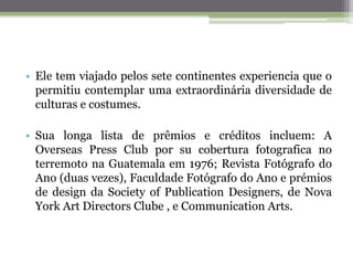 • Ele tem viajado pelos sete continentes experiencia que o
permitiu contemplar uma extraordinária diversidade de
culturas e costumes.
• Sua longa lista de prêmios e créditos incluem: A
Overseas Press Club por su cobertura fotografica no
terremoto na Guatemala em 1976; Revista Fotógrafo do
Ano (duas vezes), Faculdade Fotógrafo do Ano e prémios
de design da Society of Publication Designers, de Nova
York Art Directors Clube , e Communication Arts.
 