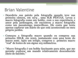 Brian Valentine
• Descobriu sua paixão pela fotografia quando teve sua
primeira câmera, em 1974 , uma SLR PENTAX. Levou a
macro fotografia como um hobby, com a sua experiência e
amor pela jardinagem, ele encontrou a macro fotografia
como um passatempo maravilhoso. Ele conta que tenta
apenas capturar um diário do que está acontecendo no meu
próprio jardim.
• Começou a fotografia macro quando eu comprou sua
primeira DSLR, em 2005, juntamente com uma lente do
macro semi. Após um tempo, comprou a primeira macro
"real" de lentes de um sigma 105 milímetros.
• “Macro fotografia é um hobby fascinante para mim, que me
permite explorar um mundo relativamente desconhecido
cheio de fascínio.”
 