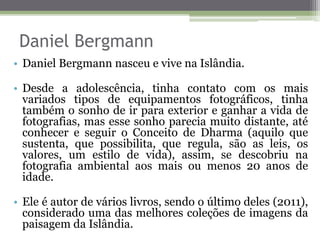 Daniel Bergmann
• Daniel Bergmann nasceu e vive na Islândia.
• Desde a adolescência, tinha contato com os mais
variados tipos de equipamentos fotográficos, tinha
também o sonho de ir para exterior e ganhar a vida de
fotografias, mas esse sonho parecia muito distante, até
conhecer e seguir o Conceito de Dharma (aquilo que
sustenta, que possibilita, que regula, são as leis, os
valores, um estilo de vida), assim, se descobriu na
fotografia ambiental aos mais ou menos 20 anos de
idade.
• Ele é autor de vários livros, sendo o último deles (2011),
considerado uma das melhores coleções de imagens da
paisagem da Islândia.
 