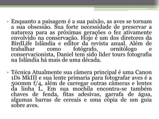 • Enquanto a paisagem é a sua paixão, as aves se tornam
a sua obsessão. Sua forte necessidade de preservar a
natureza para as próximas gerações o fez ativamente
envolvido na conservação. Hoje é um dos diretores da
BirdLife Islândia e editor da revista anual. Além de
trabalhar como fotógrafo, ornitólogo e
conservacionista, Daniel tem sido líder tours fotografia
na Islândia há mais de uma década.
• Técnica Atualmente sua câmera principal é uma Canon
1Ds MkIII e sua lente primaria para fotografar aves é a
500mm f/4, além de carregar outras câmeras e lentes
da linha L. Em sua mochila encontra-se também
chaves de fenda, fitas adesivas, garrafa de água,
algumas barras de cereais e uma cópia de um guia
sobre aves.
 