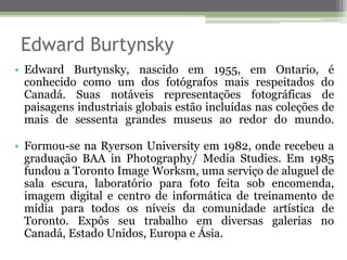 Edward Burtynsky
• Edward Burtynsky, nascido em 1955, em Ontario, é
conhecido como um dos fotógrafos mais respeitados do
Canadá. Suas notáveis representações fotográficas de
paisagens industriais globais estão incluídas nas coleções de
mais de sessenta grandes museus ao redor do mundo.
• Formou-se na Ryerson University em 1982, onde recebeu a
graduação BAA in Photography/ Media Studies. Em 1985
fundou a Toronto Image Worksm, uma serviço de aluguel de
sala escura, laboratório para foto feita sob encomenda,
imagem digital e centro de informática de treinamento de
mídia para todos os níveis da comunidade artística de
Toronto. Expôs seu trabalho em diversas galerias no
Canadá, Estado Unidos, Europa e Ásia.
 