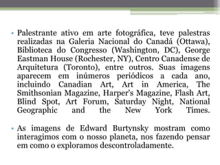 • Palestrante ativo em arte fotográfica, teve palestras
realizadas na Galeria Nacional do Canadá (Ottawa),
Biblioteca do Congresso (Washington, DC), George
Eastman House (Rochester, NY), Centro Canadense de
Arquitetura (Toronto), entre outros. Suas imagens
aparecem em inúmeros periódicos a cada ano,
incluindo Canadian Art, Art in America, The
Smithsonian Magazine, Harper's Magazine, Flash Art,
Blind Spot, Art Forum, Saturday Night, National
Geographic and the New York Times.
• As imagens de Edward Burtynsky mostram como
interagimos com o nosso planeta, nos fazendo pensar
em como o exploramos descontroladamente.
 
