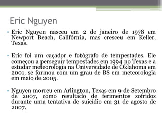 Eric Nguyen
• Eric Nguyen nasceu em 2 de janeiro de 1978 em
Newport Beach, Califórnia, mas cresceu em Keller,
Texas.
• Eric foi um caçador e fotógrafo de tempestades. Ele
começou a perseguir tempestades em 1994 no Texas e a
estudar meteorologia na Universidade de Oklahoma em
2001, se formou com um grau de BS em meteorologia
em maio de 2005.
• Nguyen morreu em Arlington, Texas em 9 de Setembro
de 2007, como resultado de ferimentos sofridos
durante uma tentativa de suicídio em 31 de agosto de
2007.
 