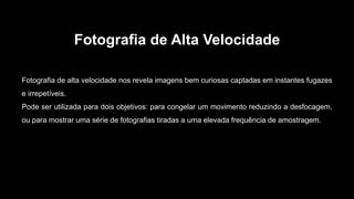 Fotografia de Alta Velocidade
Fotografia de alta velocidade nos revela imagens bem curiosas captadas em instantes fugazes
e irrepetíveis.
Pode ser utilizada para dois objetivos: para congelar um movimento reduzindo a desfocagem,
ou para mostrar uma série de fotografias tiradas a uma elevada frequência de amostragem.
 
