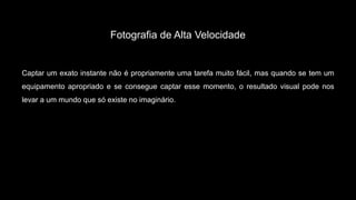 Fotografia de Alta Velocidade
Captar um exato instante não é propriamente uma tarefa muito fácil, mas quando se tem um
equipamento apropriado e se consegue captar esse momento, o resultado visual pode nos
levar a um mundo que só existe no imaginário.
 