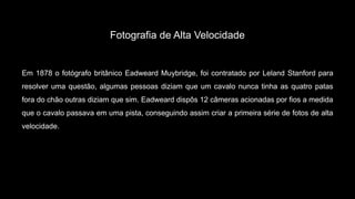 Fotografia de Alta Velocidade
Em 1878 o fotógrafo britânico Eadweard Muybridge, foi contratado por Leland Stanford para
resolver uma questão, algumas pessoas diziam que um cavalo nunca tinha as quatro patas
fora do chão outras diziam que sim. Eadweard dispôs 12 câmeras acionadas por fios a medida
que o cavalo passava em uma pista, conseguindo assim criar a primeira série de fotos de alta
velocidade.
 