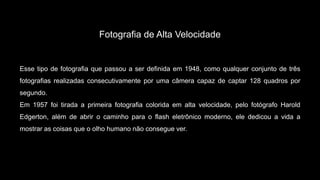 Fotografia de Alta Velocidade
Esse tipo de fotografia que passou a ser definida em 1948, como qualquer conjunto de três
fotografias realizadas consecutivamente por uma câmera capaz de captar 128 quadros por
segundo.
Em 1957 foi tirada a primeira fotografia colorida em alta velocidade, pelo fotógrafo Harold
Edgerton, além de abrir o caminho para o flash eletrônico moderno, ele dedicou a vida a
mostrar as coisas que o olho humano não consegue ver.
 