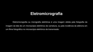 Eletromicrografia
Eletromicrografia ou micrografia eletrônica é uma imagem obtida pela fotografia da
imagem da tela de um microscópio eletrônico de varredura, ou pela incidência de elétrons em
um filme fotográfico no microscópio eletrônico de transmissão.
 