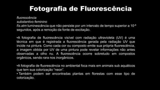Fotografia de Fluorescência
•A fotografia de fluorescência visível com radiação ultravioleta (UV) é uma
técnica em que é registrada a fluorescência gerada pela radiação UV que
incide na pintura. Como cada cor ou composto emite sua própria fluorescência,
a imagem obtida por UV de uma pintura pode revelar informações não antes
observadas a olho nu. A fluorescência ocorre sobretudo em compostos
orgânicos, sendo rara nos inorgânicos.
•A fotografia de fluorescência no ambiental foca mais em animais sub aquáticos
que tem sua colorização “neon”.
• Também podem ser encontradas plantas em florestas com esse tipo de
colorização.
fluorescência
substantivo feminino
fís.atm luminescência que não persiste por um intervalo de tempo superior a 10-8
segundos, após a remoção da fonte de excitação.
 