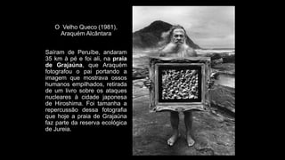 O Velho Queco (1981),
Araquém Alcântara
Saíram de Peruíbe, andaram
35 km à pé e foi ali, na praia
de Grajaúna, que Araquém
fotografou o pai portando a
imagem que mostrava ossos
humanos empilhados, retirada
de um livro sobre os ataques
nucleares à cidade japonesa
de Hiroshima. Foi tamanha a
repercussão dessa fotografia
que hoje a praia de Grajaúna
faz parte da reserva ecológica
de Jureia.
 