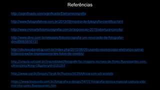 Referências
http://isignificado.com/significado/Eletromicrografia
http://www.fotografelivre.com.br/2013/09/mostra-de-fotografia-cientifica.html
http://www.mimartefotomicrografia.com.br/exposicao-2015/abertura-convite/
http://www.dino.com.br/releases/fotomicrografia-um-novo-jeito-de-fotografar-
dino89065616131
http://obutecodanet.ig.com.br/index.php/2010/08/05/usando-microscopio-eletronico-jornal-
britanico-exibe-impressionantes-fotos-de-insetos/
http://virgula.uol.com.br/inacreditavel/fotografo-faz-imagens-incriveis-de-flores-fluorescentes-com-
ultravioleta/#img=1&galleryId=1181267
http://www.usp.br/faepah/?q=pt-br/fluoresc%C3%AAncia-com-ultravioleta
https://www.tecmundo.com.br/fotografia-e-design/54772-fotografia-tecnica-especial-captura-vida-
marinha-cores-fluorescentes.htm
 