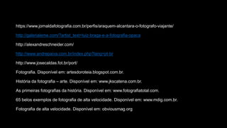 https://www.jornaldafotografia.com.br/perfis/araquem-alcantara-o-fotografo-viajante/
http://galerialeme.com/?artist_text=luiz-braga-e-a-fotografia-opaca
http://alexandreschneider.com/
http://www.andrepaiva.com.br/index.php?lang=pt-br
http://www.josecaldas.fot.br/port/
Fotografia. Disponível em: artesdoroteia.blogspot.com.br.
História da fotografia – arte. Disponível em: www.jkscatena.com.br.
As primeiras fotografias da história. Disponível em: www.fotografiatotal.com.
65 belos exemplos de fotografia de alta velocidade. Disponível em: www.mdig.com.br.
Fotografia de alta velocidade. Disponível em: obviousmag.org
 