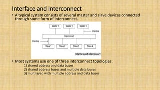 Interface and Interconnect
• A typical system consists of several master and slave devices connected
through some form of interconnect.
• Most systems use one of three interconnect topologies:
1) shared address and data buses
2) shared address buses and multiple data buses
3) multilayer, with multiple address and data buses
 