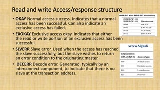 Read and write Access/response structure
• OKAY Normal access success. Indicates that a normal
access has been successful. Can also indicate an
exclusive access has failed.
• EXOKAY Exclusive access okay. Indicates that either
the read or write portion of an exclusive access has been
successful.
• SLVERR Slave error. Used when the access has reached
the slave successfully, but the slave wishes to return
an error condition to the originating master.
• DECERR Decode error. Generated, typically by an
interconnect component, to indicate that there is no
slave at the transaction address.
 