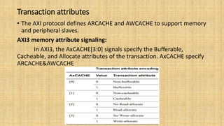 Transaction attributes
• The AXI protocol defines ARCACHE and AWCACHE to support memory
and peripheral slaves.
AXI3 memory attribute signaling:
In AXI3, the AxCACHE[3:0] signals specify the Bufferable,
Cacheable, and Allocate attributes of the transaction. AxCACHE specify
ARCACHE&AWCACHE
 