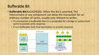 Bufferable Bit
• Bufferable Bit(AxCACHE[0]): When this bit is asserted, The
interconnect or any component can delay the transaction for an
arbitrary number of cycles, usually only relevant to writes.
• IF a transaction is bufferable then It is acceptable for a bridge or system level
cache to provide write response.
• If non-bufferable then Final destination to provide response
Bufferable
Non Bufferable
 
