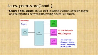 Access permissions(Contd..)
• Secure / Non-secure: This is used in systems where a greater degree
of differentiation between processing modes is required.
 
