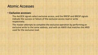 Atomic Accesses
• Exclusive accesses:
The AxLOCK signals select exclusive access, and the RRESP and BRESP signals
indicate the success or failure of the exclusive access read or write
respectively.
The master attempts to complete the exclusive operation by performing an
exclusive write to the same address, and with an AWID that matches the ARID
used for the exclusive read.
 