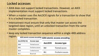 Locked accesses
• AXI4 does not support locked transactions. However, an AXI3
implementation must support locked transactions.
• When a master uses the AxLOCK signals for a transaction to show that
it is a locked transaction.
• Interconnect must ensure that only that master can access the
targeted slave region, until an unlocked transaction from the same
master completes.
• keep any locked transaction sequence within a single 4KB address
region.
 