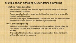 Multiple region signalling & User-defined signalling
• Multiple region signalling:
• AXI4 protocol support 4-bit multiple region interfaces,AxREGION indicates
AWREGION or ARREGION.
• Region identifier Permits a single physical interface on a slave to be used for
multiple logical interfaces.
• The use of the region identifier means that the slave does not have to support
the address decode between the different logical interfaces.
• User-defined signalling:
• AXI4 interface signal set can include a set of User-defined signals, called the
User signals, on each AXI4 channel(AWUSER, ARUSER, WUSER, RUSER,
BUSER).
• The width of the User-defined signals is implementation defined and can be
different for each of the channels.
 