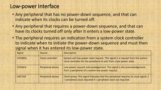 Low-power Interface
• Any peripheral that has no power-down sequence, and that can
indicate when its clocks can be turned off.
• Any peripheral that requires a power-down sequence, and that can
have its clocks turned off only after it enters a low-power state.
• The peripheral requires an indication from a system clock controller
to indicate when to initiate the power-down sequence and must then
signal when it has entered its low-power state.
Signal Source Description
CSYSREQ Clock controller System exit low-power state request. This signal is a request from the system
clock controller for the peripheral to exit from a low-power state.
CSYSACK Peripheral device Low-power request acknowledgement. This signal is the acknowledgement
from a peripheral of a system low-power request.
CACTIVE Peripheral device Clock active. This signal indicates that the peripheral requires its clock signal: 1
= peripheral clock required 0 = peripheral clock not required.
 