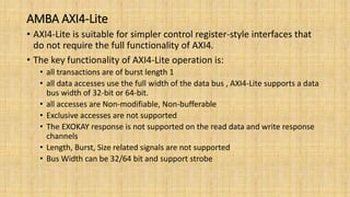AMBA AXI4-Lite
• AXI4-Lite is suitable for simpler control register-style interfaces that
do not require the full functionality of AXI4.
• The key functionality of AXI4-Lite operation is:
• all transactions are of burst length 1
• all data accesses use the full width of the data bus , AXI4-Lite supports a data
bus width of 32-bit or 64-bit.
• all accesses are Non-modifiable, Non-bufferable
• Exclusive accesses are not supported
• The EXOKAY response is not supported on the read data and write response
channels
• Length, Burst, Size related signals are not supported
• Bus Width can be 32/64 bit and support strobe
 