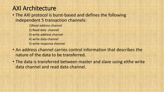 AXI Architecture
• The AXI protocol is burst-based and defines the following
independent 5 transaction channels:
1)Read address channel
2) Read data channel
3) write address channel
4) write data channel
5) write response channel
• An address channel carries control information that describes the
nature of the data to be transferred.
• The data is transferred between master and slave using eithe write
data channel and read data channel.
 