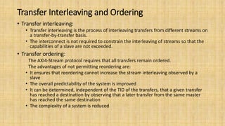 Transfer Interleaving and Ordering
• Transfer interleaving:
• Transfer interleaving is the process of interleaving transfers from different streams on
a transfer-by-transfer basis.
• The interconnect is not required to constrain the interleaving of streams so that the
capabilities of a slave are not exceeded.
• Transfer ordering:
The AXI4-Stream protocol requires that all transfers remain ordered.
The advantages of not permitting reordering are:
• It ensures that reordering cannot increase the stream interleaving observed by a
slave
• The overall predictability of the system is improved
• It can be determined, independent of the TID of the transfers, that a given transfer
has reached a destination by observing that a later transfer from the same master
has reached the same destination
• The complexity of a system is reduced
 